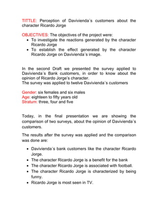 TITTLE: Perception of Davivienda´s customers about the
character Ricardo Jorge
OBJECTIVES: The objectives of the project were:
To investigate the reactions generated by the character
Ricardo Jorge
To establish the effect generated by the character
Ricardo Jorge on Davivienda´s image.
In the second Draft we presented the survey applied to
Davivienda´s Bank customers, in order to know about the
opinion of Ricardo Jorge’s character.
The survey was applied to twelve Davivienda´s customers
Gender: six females and six males
Age: eighteen to fifty years old
Stratum: three, four and five
Today, in the final presentation we are showing the
comparison of two surveys, about the opinion of Davivienda´s
customers.
The results after the survey was applied and the comparison
was done are:
Davivienda´s bank customers like the character Ricardo
Jorge.
The character Ricardo Jorge is a benefit for the bank
The character Ricardo Jorge is associated with football.
The character Ricardo Jorge is characterized by being
funny.
Ricardo Jorge is most seen in TV.
 
