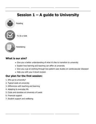 Session 1 – A guide to University
Reading
To do a task
Notetaking
What is our aim?
 Give you a better understanding of what it's like to transition to university
 Explain how learning and teaching can differ at university
 Give you a go at working through two patient case studies on cardiovascular diseases!
 Help you with your A-level revision
Our plan for the first session:
1. Why go to university?
2. Typical week at university
3. Differences with teaching and learning
4. Adapting to everyday life
5. Clubs and societies at University of Leeds
6. Financial support
7. Student support and wellbeing
 