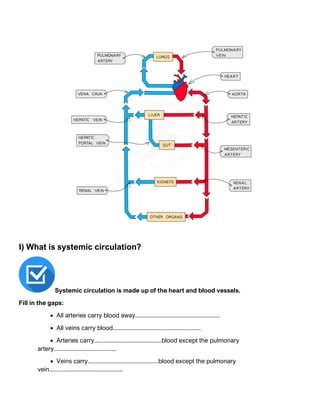 I) What is systemic circulation?
Systemic circulation is made up of the heart and blood vessels.
Fill in the gaps:
• All arteries carry blood away......................................................
• All veins carry blood........................................................
• Arteries carry...........................................blood except the pulmonary
artery........................................
• Veins carry.............................................blood except the pulmonary
vein...............................................
 