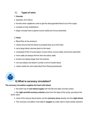 C) Types of veins
1. Venules
• diameter of 8-100um
• formed when capillaries unite to get the deoxygenated blood out of the organ.
• consists of only endothelium
• larger venules have a sparse tunica media and tunica adventitia.
2. Veins
• Blood flow at low pressure
• valves ensure that the blood is pumped back up to the heart.
• carry large blood volumes back to the heart
• composed of the 3 tunica layers: tunica intima, tunica media, and tunica adventitia
• inner walls are always thinner than the artery walls
• lumens are always larger than the arteries
• not very elastic and doesn’t contain a lot of muscle tissue
• valves inside the veins stop blood from flowing backwards
II) What is coronary circulation?
The coronary circulation supplies the heart with blood
• the heart has its own blood supply with the left and right coronary artery
• the right and left coronary arteries arise from the base of the aorta, just above the
aortic valve
• most of the venous blood drains via the coronary sinus directly into the right atrium
• The coronary circulation must deliver oxygen at a high rate to meet cardiac demand
 