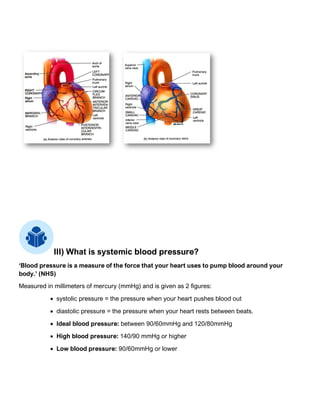 III) What is systemic blood pressure?
‘Blood pressure is a measure of the force that your heart uses to pump blood around your
body.’ (NHS)
Measured in millimeters of mercury (mmHg) and is given as 2 figures:
• systolic pressure = the pressure when your heart pushes blood out
• diastolic pressure = the pressure when your heart rests between beats.
• Ideal blood pressure: between 90/60mmHg and 120/80mmHg
• High blood pressure: 140/90 mmHg or higher
• Low blood pressure: 90/60mmHg or lower
 
