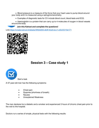 • Blood pressure is a measure of the force that your heart uses to pump blood around
your body and it is measured using a sphygmomanometry
• Examples of diagnostic tests for CV include blood count, blood tests and ECG.
• Haemoglobin is a protein that can carry up to 4 molecules of oxygen in blood vessels
around the body
Join this Kahoot and complete the questions!
Link:https://create.kahoot.it/details/5f0b9269-db9f-42a5-bcc1-e5b35319e171
Session 3 – Case study 1
Start a task
A 57-year-old man has the following symptoms:
• Chest pain
• Dyspnea (shortness of breath)
• Nausea
• Unexplained Weakness
The man declares he is diabetic and a smoker and experienced 3 hours of chronic chest pain prior to
the visit to the hospital.
Doctors run a series of simple, physical tests with the following results:
 