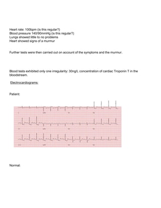 Heart rate: 100bpm (is this regular?)
Blood pressure 140/90mmHg (is this regular?)
Lungs showed little to no problems
Heart showed signs of a murmur
Further tests were then carried out on account of the symptoms and the murmur.
Blood tests exhibited only one irregularity: 30ng/L concentration of cardiac Troponin T in the
bloodstream.
Electrocardiograms:
Patient:
Normal:
 
