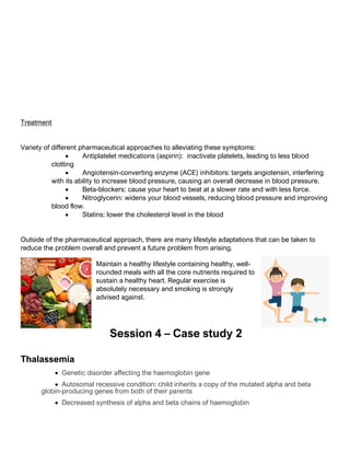Treatment
Variety of different pharmaceutical approaches to alleviating these symptoms:
• Antiplatelet medications (aspirin): inactivate platelets, leading to less blood
clotting
• Angiotensin-converting enzyme (ACE) inhibitors: targets angiotensin, interfering
with its ability to increase blood pressure, causing an overall decrease in blood pressure.
• Beta-blockers: cause your heart to beat at a slower rate and with less force.
• Nitroglycerin: widens your blood vessels, reducing blood pressure and improving
blood flow.
• Statins: lower the cholesterol level in the blood
Outside of the pharmaceutical approach, there are many lifestyle adaptations that can be taken to
reduce the problem overall and prevent a future problem from arising.
Maintain a healthy lifestyle containing healthy, well-
rounded meals with all the core nutrients required to
sustain a healthy heart. Regular exercise is
absolutely necessary and smoking is strongly
advised against.
Session 4 – Case study 2
Thalassemia
• Genetic disorder affecting the haemoglobin gene
• Autosomal recessive condition: child inherits a copy of the mutated alpha and beta
globin-producing genes from both of their parents
• Decreased synthesis of alpha and beta chains of haemoglobin
 