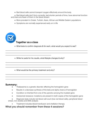 • Red blood cells cannot transport oxygen effectively around the body
• Red blood cells don't form correctly, last shorter periods of time, have abnormal function
and there are fewer of them in the blood stream
• More prevalent in Greek, Turkish, Asian, African and Middle Eastern populations
• Symptoms are normally experienced early on in life
Together as a class
• What tests to confirm diagnosis & for each, what would you expect to see?
__________________________________________________________________________________________
__________________________________________________________________________________________
__________________________________________________
• While he waits for his results, what lifestyle changes & why?
__________________________________________________________________________________________
__________________________________________________________________________________________
__________________________________________________
• What would be the primary treatment and why?
__________________________________________________________________________________________
__________________________________________________________________________________________
__________________________________________________
Summary:
• Thalassemia is a genetic disorder affecting the hemoglobin gene
• Results in a decrease synthesis of the beta and alpha chains of hemoglobin
• Condition is inherited from one of the parents carrying the mutated gene
• Autosomal recessive: mutations are present in both copies of the hemoglobin gene
• Diagnosis tests include red blood cell count (low red blood cells), peripheral blood
smear, iron studies and DNA analysis
• Treatment includes blood transfusion and chellation therapy
What you should remember from these 4 sessions?
 