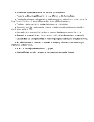 • University is a great experience but it's what you make of it!
• Teaching and learning at University is very different to 6th form college.
• The circulatory system is important as it delivers oxygen and nutrients to the rest of the
body through the blood. It is crucial to maintain a normal blood pressure.
• The heart has its own blood supply via the coronary circulation.
• Diagnostic tests for cardiovascular disease include but not limited to complete blood
count, blood test and ECG
• Haemoglobin is a protein that carriers oxygen in blood vessels around the body.
• Research at university is very dependent on individual involvement and extra study.
• Case studies are an important tool in furthering diagnostic ability and analytical thinking.
• Not all information is important, a key skill is analysing information and assessing its
importance and relevance.
• PQRST is the regular notation of ECG graphs.
• Healthy lifestyle and diet can combat the risk of cardiovascular disease.
 