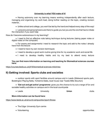 University is what YOU make of it!
• Having autonomy over my learning means working independently after each lecture,
managing and organising my work load, doing further reading on the topic, creating revision
material...
• Unlike school and college, you won't be led by the hand and helped every step of the way!
• Lecturers and personal tutors are there to guide you but you are the one that has to initiate
the interaction if you want help
How do I become autonomous in my learning?
• I need to find an effective note taking technique during lectures (taking paper notes or
digital notes on the computer)
• For exams and assignments I need to research the topic and add to the notes I already
have from the lecture
• I need to have my own revision techniques
• I need to develop a good work routine giving time for my academic work and social life
• I need to develop healthy habits and try my best to attend every lecture
You can find more information on learning and teaching for Biomedical sciences courses
here:
https://courses.leeds.ac.uk/j416/biomedical-sciences-mbiol-bsc
II) Getting involved: Sports clubs and societies
• outdoor sports with sport facilities around campus and in Leeds (Wetwood sports park,
Boddington Playing fields, Yorkshire Dales, boat house near Twaite Mills Stourton)
• ‘Get out and get active’ programme: gives you the chance to try out a range of fun and
sociable healthy activities on campus and in the local countryside
• Leeds University Union clubs
More information can be found here:
https://www.leeds.ac.uk/around-campus/doc/sport-fitness
• The Edge: University Gym centre
• Volunteering opportunities
 