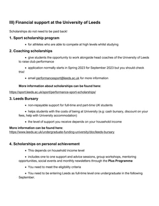 III) Financial support at the University of Leeds
Scholarships do not need to be paid back!
1. Sport scholarship program
• for athletes who are able to compete at high levels whilst studying
2. Coaching scholarships
• give students the opportunity to work alongside head coaches of the University of Leeds
to raise club performance
• application normally starts in Spring 2023 for September 2023 but you should check
this!
• email performancesport@leeds.ac.uk for more information
More information about scholarships can be found here:
https://sport.leeds.ac.uk/sport/performance-sport-scholarships/
3. Leeds Bursary
• non-repayable support for full-time and part-time UK students
• helps students with the costs of being at University (e.g: cash bursary, discount on your
fees, help with University accommodation)
• the level of support you receive depends on your household income
More information can be found here:
https://www.leeds.ac.uk/undergraduate-funding-university/doc/leeds-bursary
4. Scholarships on personal achievement
• This depends on household income level
• includes one to one support and advice sessions, group workshops, mentoring
opportunities, social events and monthly newsletters through the Plus Programme
• You need to meet the eligibility criteria
• You need to be entering Leeds as full-time level one undergraduate in the following
September.
 