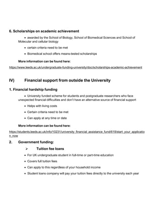 6. Scholarships on academic achievement
• awarded by the School of Biology, School of Biomedical Sciences and School of
Molecular and cellular biology
• certain criteria need to be met
• Biomedical school offers means-tested scholarships
More information can be found here:
https://www.leeds.ac.uk/undergraduate-funding-university/doc/scholarships-academic-achievement
IV) Financial support from outside the University
1. Financial hardship funding
• University funded scheme for students and postgraduate researchers who face
unexpected financial difficulties and don’t have an alternative source of financial support
• Helps with living costs
• Certain criteria need to be met
• Can apply at any time or date
More information can be found here:
https://students.leeds.ac.uk/info/10231/university_financial_assistance_fund/618/start_your_applicatio
n_now
2. Government funding:
➢ Tuition fee loans
• For UK undergraduate student in full-time or part-time education
• Covers full tuition fees
• Can apply to this regardless of your household income
• Student loans company will pay your tuition fees directly to the university each year
 