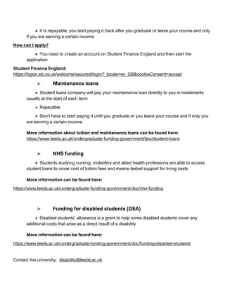 • It is repayable, you start paying it back after you graduate or leave your course and only
if you are earning a certain income
How can I apply?
• You need to create an account on Student Finance England and then start the
application
Student Finance England:
https://logon.slc.co.uk/welcome/secured/login?_locale=en_GB&cookieConsent=accept
➢ Maintenance loans
• Student loans company will pay your maintenance loan directly to you in instalments
usually at the start of each term
• Repayable
• Don’t have to start paying it until you graduate or you leave your course and if only you
are earning a certain income
More information about tuition and maintenance loans can be found here:
https://www.leeds.ac.uk/undergraduate-funding-government/doc/student-loans
➢ NHS funding
• Students studying nursing, midwifery and allied health professions are able to access
student loans to cover cost of tuition fees and means-tested support for living costs
More information can be found here:
https://www.leeds.ac.uk/undergraduate-funding-government/doc/nhs-funding
➢ Funding for disabled students (DSA)
• Disabled students’ allowance is a grant to help some disabled students cover any
additional costs that arise as a direct result of a disability
More information can be found here:
https://www.leeds.ac.uk/undergraduate-funding-government/doc/funding-disabled-students
Contact the university: disability@leeds.ac.uk
 