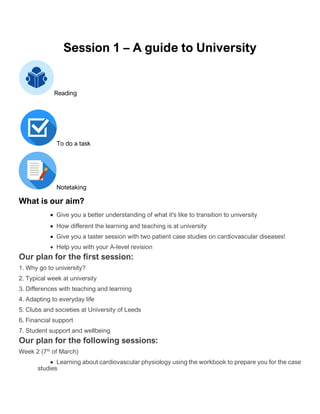 Session 1 – A guide to University
Reading
To do a task
Notetaking
What is our aim?
• Give you a better understanding of what it's like to transition to university
• How different the learning and teaching is at university
• Give you a taster session with two patient case studies on cardiovascular diseases!
• Help you with your A-level revision
Our plan for the first session:
1. Why go to university?
2. Typical week at university
3. Differences with teaching and learning
4. Adapting to everyday life
5. Clubs and societies at University of Leeds
6. Financial support
7. Student support and wellbeing
Our plan for the following sessions:
Week 2 (7th
of March)
• Learning about cardiovascular physiology using the workbook to prepare you for the case
studies
 
