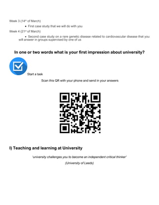 Week 3 (14th
of March)
• First case study that we will do with you
Week 4 (21st
of March)
• Second case study on a rare genetic disease related to cardiovascular disease that you
will answer in groups supervised by one of us
In one or two words what is your first impression about university?
Start a task
Scan this QR with your phone and send in your answers
I) Teaching and learning at University
‘university challenges you to become an independent critical thinker’
(University of Leeds)
 