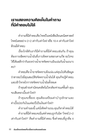 22 ฉันแข็งแกร่งพอที่จะเชื่อความคิดของตัวเอง
เราแสดงความคิดเห็นในคําถาม
ที่มีคําตอบไม่ได้
คำถามีทิี�มีีคำติอุบคือุโจทิย์์ในหนังสือุเริีย์นคณิติศิาสติริ์
โจทิย์์เลี่ขอุย์่าง 2+2 เทิ่ากับเทิ่าไหริ่ หริือุ 10-4 เทิ่ากับเทิ่าไหริ่
ลี่้วนมีีคำติอุบ
เริื�อุงใกลี่้ติัวเริาก็มีีคำถามีทิี�มีีคำติอุบเช่นกัน ถ้าคุณ
ติ้อุงการิเช็ดคริาบน�ำมีันทิี�เกาะติิดติามีซุอุกเติาแก�ส อุะไริจะ
ใช้ได้ผลี่ดีกว่ากันริะหว่างน�ำย์าขจัดคริาบฝึังแน่นกับน�ำมีะนาว
คะ?
คำติอุบคือุน�ำย์าขจัดคริาบฝึังแน่นแค่คุณไปิค้นข้อุมีูลี่
ว่าสาริอุะไริมีีคุณสมีบัติิขจัดคริาบน�ำมีันได้ คุณก็จะริู้คำติอุบ
แลี่ะเข้าใจกลี่ไกการิขจัดคริาบน�ำมีันทิั�งหมีด
ถ้าคุณชำริะค่าบัติริเคริดิติไมี่ไหวติ้อุงจ่าย์แค่ขั�นติ�ำคุณ
จะเสีย์ดอุกเบี�ย์เทิ่าไหริ่?
ถ้าคุณจะซุื�อุริถ คุณติ้อุงเติริีย์มีค่าบำริุงริักษ์าแลี่ะ
ค่าเบี�ย์ปิริะกันในแติ่ลี่ะปิีเปิ็นเงินเทิ่าไหริ่?
คำถามีทิำนอุงนี� แค่นั�งคิดคำนวณ คุณก็หาคำติอุบได้
คำถามีทิี�มีีคำติอุบจะมีีแค่คำติอุบถูกกับผิด“โจทิย์์2+2
เทิ่ากับเทิ่าไหริ่?” คือุคำถามีทิี�มีีคำติอุบ ซุึ�งคำติอุบทิี�ถูกคือุ 4
 