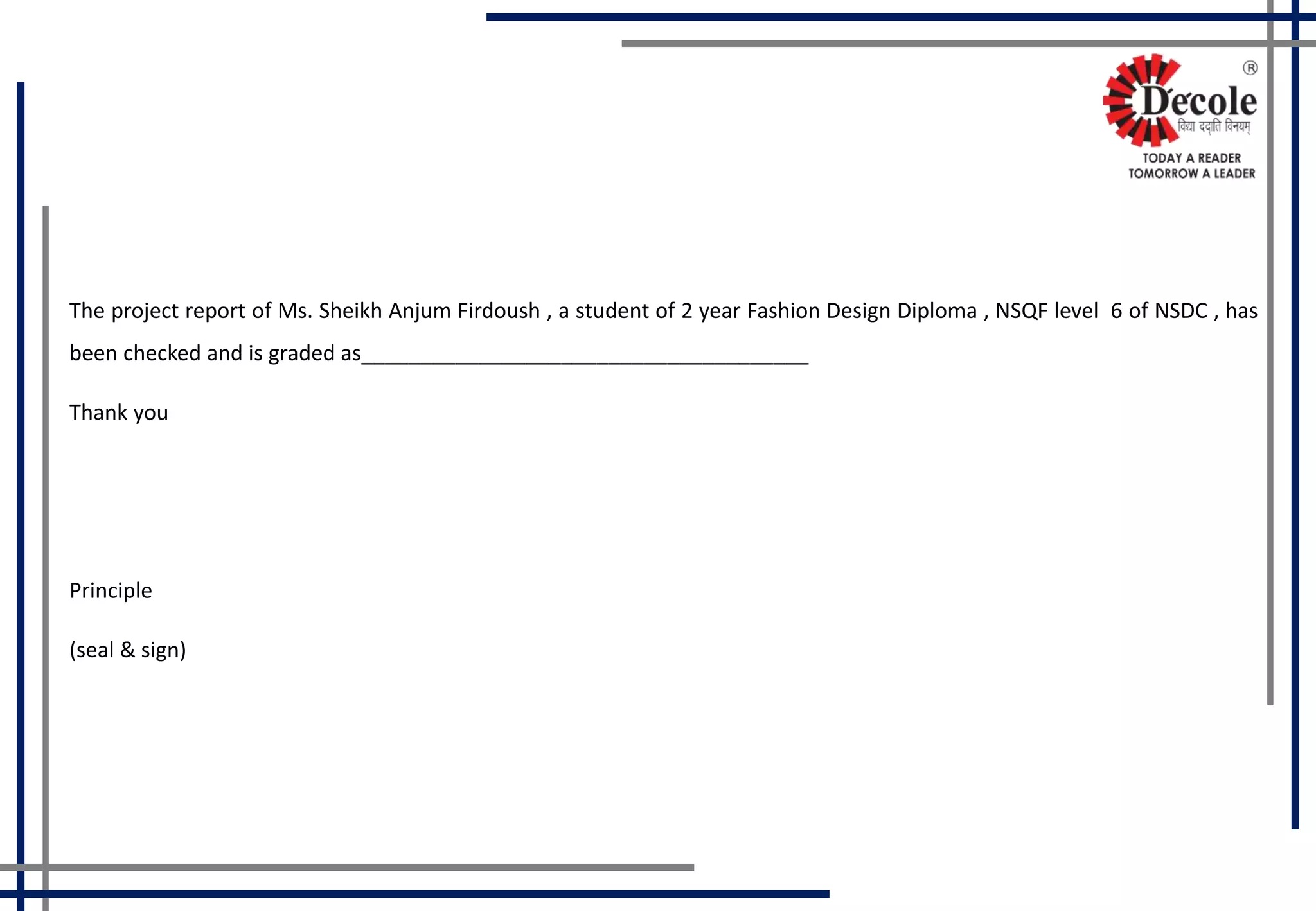 The project report of Ms. Sheikh Anjum Firdoush , a student of 2 year Fashion Design Diploma , NSQF level 6 of NSDC , has
been checked and is graded as______________________________________
Thank you
Principle
(seal & sign)
 