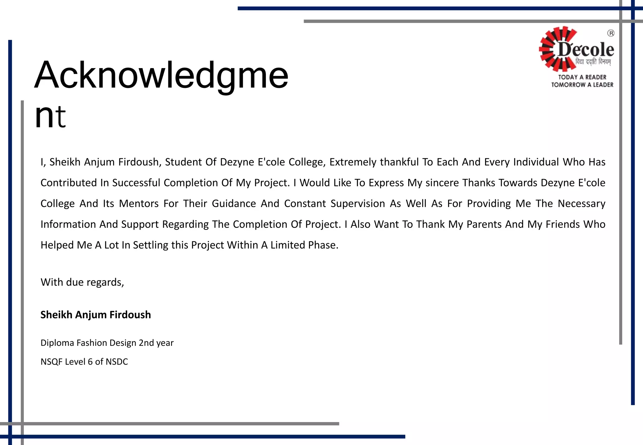 I, Sheikh Anjum Firdoush, Student Of Dezyne E'cole College, Extremely thankful To Each And Every Individual Who Has
Contributed In Successful Completion Of My Project. I Would Like To Express My sincere Thanks Towards Dezyne E'cole
College And Its Mentors For Their Guidance And Constant Supervision As Well As For Providing Me The Necessary
Information And Support Regarding The Completion Of Project. I Also Want To Thank My Parents And My Friends Who
Helped Me A Lot In Settling this Project Within A Limited Phase.
With due regards,
Sheikh Anjum Firdoush
Diploma Fashion Design 2nd year
NSQF Level 6 of NSDC
Acknowledgme
nt
 