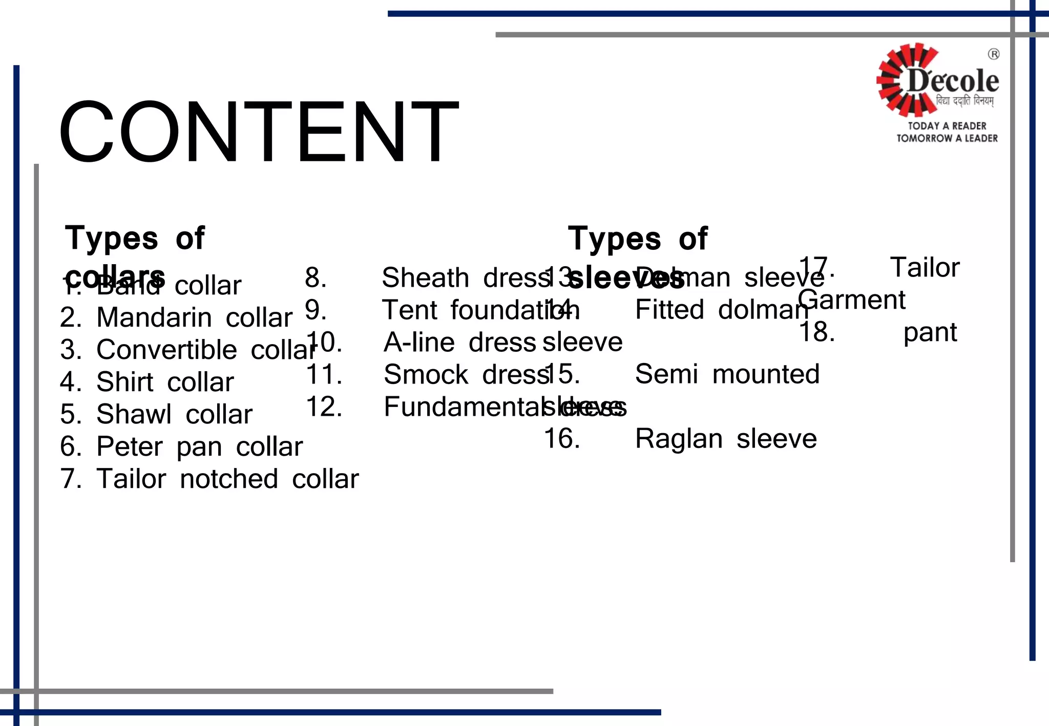 CONTENT
1. Band collar
2. Mandarin collar
3. Convertible collar
4. Shirt collar
5. Shawl collar
6. Peter pan collar
7. Tailor notched collar
13. Dolman sleeve
14. Fitted dolman
sleeve
15. Semi mounted
sleeve
16. Raglan sleeve
8. Sheath dress
9. Tent foundation
10. A-line dress
11. Smock dress
12. Fundamental dress
17. Tailor
Garment
18. pant
Types of
collars
Types of
sleeves
 
