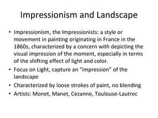Impressionism and Landscape
• Impressionism, the Impressionists: a style or
movement in painting originating in France in the
1860s, characterized by a concern with depicting the
visual impression of the moment, especially in terms
of the shifting effect of light and color.
• Focus on Light, capture an “impression” of the
landscape
• Characterized by loose strokes of paint, no blending
• Artists: Monet, Manet, Cezanne, Toulouse-Lautrec
 