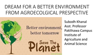 DREAM FOR A BETTER ENVIRONMENT
FROM AGROECOLGICAL PRESPECTIVE
Subodh Khanal
Asst. Professor
Paklihawa Campus
Institute of
Agriculture and
Animal Science
 