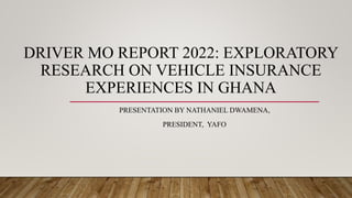 DRIVER MO REPORT 2022: EXPLORATORY
RESEARCH ON VEHICLE INSURANCE
EXPERIENCES IN GHANA
PRESENTATION BY NATHANIEL DWAMENA,
PRESIDENT, YAFO
 