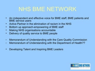 NHS BME NETWORK
•   An independent and effective voice for BME staff, BME patients and
    BME service users
•   Active Partner in the elimination of racism in the NHS
•   Bottom up approach-empowering of BME staff
•   Making NHS organisations accountable
•   Delivery of quality service to BME people

-   Memorandum of Understanding with the Care Quality Commission
-   Memorandum of Understanding with the Department of Health??

•   Developing Talent and Inspiring BME Leaders
 