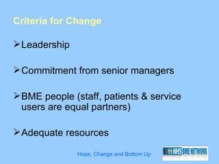 Criteria for Change

 Leadership

 Commitment from senior managers

 BME people (staff, patients & service
  users are equal partners)

 Adequate resources

               Hope, Change and Bottom Up
 