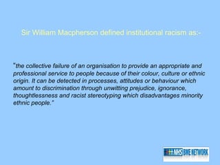 Sir William Macpherson defined institutional racism as:-



“the collective failure of an organisation to provide an appropriate and
professional service to people because of their colour, culture or ethnic
origin. It can be detected in processes, attitudes or behaviour which
amount to discrimination through unwitting prejudice, ignorance,
thoughtlessness and racist stereotyping which disadvantages minority
ethnic people.”
 