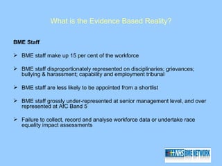 What is the Evidence Based Reality?

BME Staff

 BME staff make up 15 per cent of the workforce

 BME staff disproportionately represented on disciplinaries; grievances;
  bullying & harassment; capability and employment tribunal

 BME staff are less likely to be appointed from a shortlist

 BME staff grossly under-represented at senior management level, and over
  represented at AfC Band 5

 Failure to collect, record and analyse workforce data or undertake race
  equality impact assessments
 