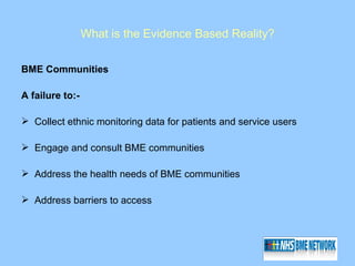 What is the Evidence Based Reality?

BME Communities

A failure to:-

 Collect ethnic monitoring data for patients and service users

 Engage and consult BME communities

 Address the health needs of BME communities

 Address barriers to access
 