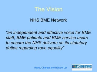 The Vision
            NHS BME Network

“an independent and effective voice for BME
staff, BME patients and BME service users
to ensure the NHS delivers on its statutory
duties regarding race equality”



              Hope, Change and Bottom Up
 