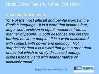 Naaz Coker Racism in Medicine (2001)

describes racism as:
“one of the most difficult and painful words in the
English language. It is a word that inspires fear,
anger and revulsion in equal measures from all
manner of people. It both describes and creates
barriers between people. It is a work associated
with conflict, with power and ideology. Not
surprisingly then it is a word that gets a great deal
of use but which is rarely discussed openly,
dispassionately and with neither malice or
dismissiveness”.
                  Hope, Change and Bottom Up
 