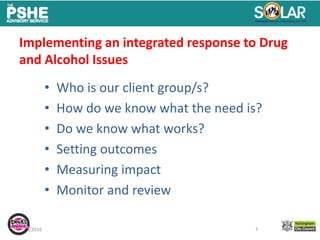 10/4/2016 1
Implementing an integrated response to Drug
and Alcohol Issues
• Who is our client group/s?
• How do we know what the need is?
• Do we know what works?
• Setting outcomes
• Measuring impact
• Monitor and review
1
 
