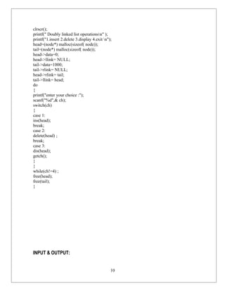 clrscr();
printf(" Doubly linked list operationsn" );
printf("1.insert 2.delete 3.display 4.exit n");
head=(node*) malloc(sizeof( node));
tail=(node*) malloc(sizeof( node));
head->data=0;
head->llink= NULL;
tail->data=1000;
tail->rlink= NULL;
head->rlink= tail;
tail->llink= head;
do
{
printf("enter your choice :");
scanf("%d",& ch);
switch(ch)
{
case 1:
ins(head);
break;
case 2:
delete(head) ;
break;
case 3:
dis(head);
getch();
}
}
while(ch!=4) ;
free(head);
free(tail);
}




INPUT & OUTPUT:


                                               10
 