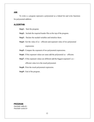 AIM:
       To write a c program represent a polynomial as a linked list and write functions
for polynomial addition
.
ALGORITHM:
       Step1: Start the program.

       Step2: Include the required header files at the top of the program.

       Step3: Declare the needed variables and initialize them.

       Step4: Get the value of co – efficient and exponent value of two polynomial

               expressions

       Step5: Compare the exponent of two polynomial expressions.

       Step6: If the exponent values are same add the polynomial co – efficient.

       Step7: If the exponent values are different add the biggest exponent’s co –

               efficient value in to the result polynomial.

       Step8: Print the result polynomial expression.

       Step9: End of the program.




PROGRAM:
#include<stdio.h>
#include<conio.h>

                                            12
 
