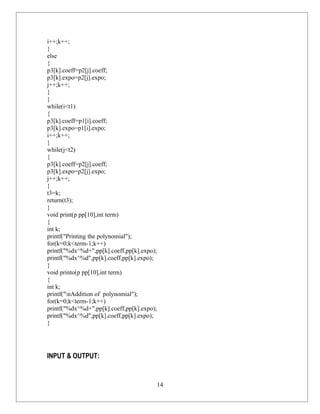 i++;k++;
}
else
{
p3[k].coeff=p2[j].coeff;
p3[k].expo=p2[j].expo;
j++;k++;
}
}
while(i<t1)
{
p3[k].coeff=p1[i].coeff;
p3[k].expo=p1[i].expo;
i++;k++;
}
while(j<t2)
{
p3[k].coeff=p2[j].coeff;
p3[k].expo=p2[j].expo;
j++;k++;
}
t3=k;
return(t3);
}
void print(p pp[10],int term)
{
int k;
printf("Printing the polynomial");
for(k=0;k<term-1;k++)
printf("%dx^%d+",pp[k].coeff,pp[k].expo);
printf("%dx^%d",pp[k].coeff,pp[k].expo);
}
void printo(p pp[10],int term)
{
int k;
printf("nAddition of polynomial");
for(k=0;k<term-1;k++)
printf("%dx^%d+",pp[k].coeff,pp[k].expo);
printf("%dx^%d",pp[k].coeff,pp[k].expo);
}




INPUT & OUTPUT:


                                        14
 