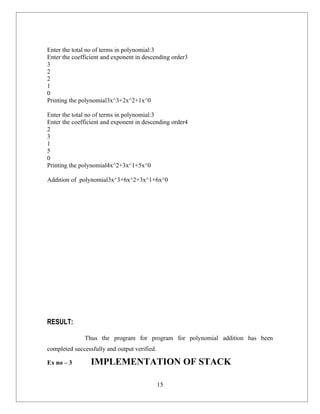 Enter the total no of terms in polynomial:3
Enter the coefficient and exponent in descending order3
3
2
2
1
0
Printing the polynomial3x^3+2x^2+1x^0

Enter the total no of terms in polynomial:3
Enter the coefficient and exponent in descending order4
2
3
1
5
0
Printing the polynomial4x^2+3x^1+5x^0

Addition of polynomial3x^3+6x^2+3x^1+6x^0




RESULT:

              Thus the program for program for polynomial addition has been
completed successfully and output verified.

Ex no – 3        IMPLEMENTATION OF STACK

                                              15
 