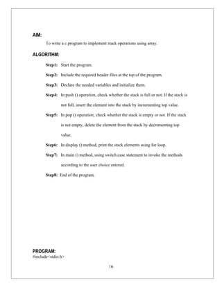 AIM:
       To write a c program to implement stack operations using array.

ALGORITHM:
       Step1: Start the program.

       Step2: Include the required header files at the top of the program.

       Step3: Declare the needed variables and initialize them.

       Step4: In push () operation, check whether the stack is full or not. If the stack is

                not full, insert the element into the stack by incrementing top value.

       Step5: In pop () operation, check whether the stack is empty or not. If the stack

                is not empty, delete the element from the stack by decrementing top

                value.

       Step6: In display () method, print the stack elements using for loop.

       Step7: In main () method, using switch case statement to invoke the methods

                according to the user choice entered.

       Step8: End of the program.




PROGRAM:
#include<stdio.h>

                                            16
 