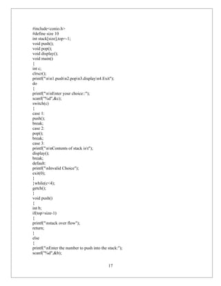 #include<conio.h>
#define size 10
int stack[size],top=-1;
void push();
void pop();
void display();
void main()
{
int c;
clrscr();
printf("nn1.pushn2.popn3.displayn4.Exit");
do
{
printf("nnEnter your choice::");
scanf("%d",&c);
switch(c)
{
case 1:
push();
break;
case 2:
pop();
break;
case 3:
printf("nnContents of stack ist");
display();
break;
default:
printf("nInvalid Choice");
exit(0);
}
}while(c<4);
getch();
}
void push()
{
int b;
if(top>size-1)
{
printf("nstack over flow");
return;
}
else
{
printf("nEnter the number to push into the stack:");
scanf("%d",&b);

                                            17
 