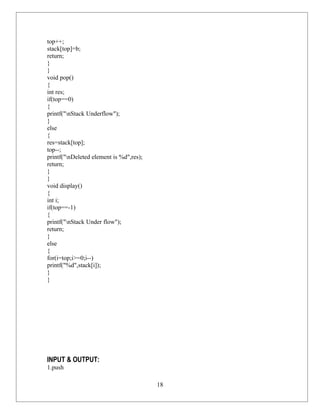 top++;
stack[top]=b;
return;
}
}
void pop()
{
int res;
if(top==0)
{
printf("nStack Underflow");
}
else
{
res=stack[top];
top--;
printf("nDeleted element is %d",res);
return;
}
}
void display()
{
int i;
if(top==-1)
{
printf("nStack Under flow");
return;
}
else
{
for(i=top;i>=0;i--)
printf("%d",stack[i]);
}
}




INPUT & OUTPUT:
1.push

                                         18
 