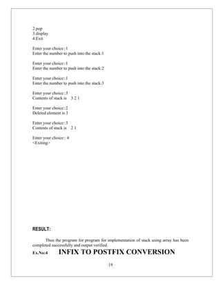 2.pop
3.display
4.Exit

Enter your choice::1
Enter the number to push into the stack:1

Enter your choice::1
Enter the number to push into the stack:2

Enter your choice::1
Enter the number to push into the stack:3

Enter your choice::3
Contents of stack is 3 2 1

Enter your choice::2
Deleted element is 3

Enter your choice::3
Contents of stack is 2 1

Enter your choice:: 4
<Exiting>




RESULT:

      Thus the program for program for implementation of stack using array has been
completed successfully and output verified.
Ex.No:4       INFIX TO POSTFIX CONVERSION
                                            19
 