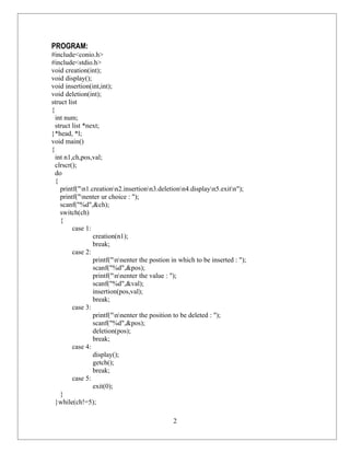 PROGRAM:
#include<conio.h>
#include<stdio.h>
void creation(int);
void display();
void insertion(int,int);
void deletion(int);
struct list
{
  int num;
  struct list *next;
}*head, *l;
void main()
{
  int n1,ch,pos,val;
  clrscr();
  do
  {
    printf("n1.creationn2.insertionn3.deletionn4.displayn5.exitn");
    printf("nenter ur choice : ");
    scanf("%d",&ch);
    switch(ch)
    {
         case 1:
                 creation(n1);
                 break;
         case 2:
                 printf("nnenter the postion in which to be inserted : ");
                 scanf("%d",&pos);
                 printf("nnenter the value : ");
                 scanf("%d",&val);
                 insertion(pos,val);
                 break;
         case 3:
                 printf("nnenter the position to be deleted : ");
                 scanf("%d",&pos);
                 deletion(pos);
                 break;
         case 4:
                 display();
                 getch();
                 break;
         case 5:
                 exit(0);
    }
  }while(ch!=5);

                                               2
 