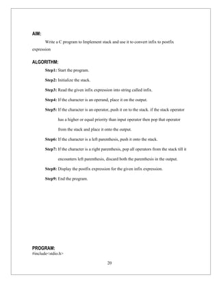 AIM:
       Write a C program to Implement stack and use it to convert infix to postfix
expression


ALGORITHM:
       Step1: Start the program.

       Step2: Initialize the stack.

       Step3: Read the given infix expression into string called infix.

       Step4: If the character is an operand, place it on the output.

       Step5: If the character is an operator, push it on to the stack. if the stack operator

               has a higher or equal priority than input operator then pop that operator

               from the stack and place it onto the output.

       Step6: If the character is a left parenthesis, push it onto the stack.

       Step7: If the character is a right parenthesis, pop all operators from the stack till it

               encounters left parenthesis, discard both the parenthesis in the output.

       Step8: Display the postfix expression for the given infix expression.

       Step9: End the program.




PROGRAM:
#include<stdio.h>

                                             20
 