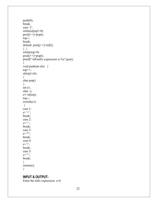 push(0);
break;
case ‘)’:
while(st[top!=0)
post[j++]=pop();
top--;
break;
default: post[j++]=inf[i];
} }
while(top>0)
post[j++]=pop();
printf(“nPostfix expression is %s”,post);
}
void push(int ele) {
top++;
st[top]=ele;
}
char pop()
{
int e1;
char e;
e1=st[top];
top--;
switch(e1)
 {
case 1:
e=’+’;
break;
case 2:
e=’-’;
break;
case 3:
e=’*’;
break;
case 4:
e=’/’;
break;
case 5:
e=’^’;
break;
}
return(e);
}

INPUT & OUTPUT:
Enter the infix expression: a+b

                                             22
 