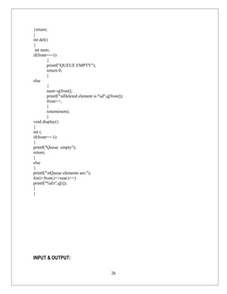 }return;
}
int del()
{
 int num;
if(front==-1)
        {
        printf("QUEUE EMPTY");
        return 0;
        }
else
        {
        num=q[front];
        printf("nDeleted element is %d",q[front]);
        front++;
        }
        return(num);
        }
void display()
{
int i;
if(front==-1)
{
printf("Queue empty");
return;
}
else
{
printf("nQueue elements are:");
for(i=front;i<=rear;i++)
printf("%dt",q[i]);
}
}




INPUT & OUTPUT:

                                            26
 