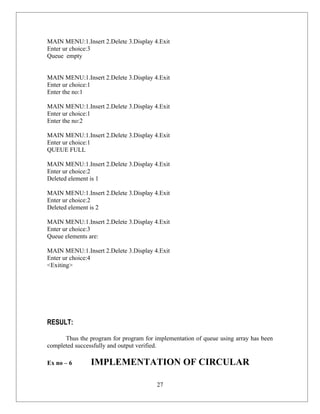 MAIN MENU:1.Insert 2.Delete 3.Display 4.Exit
Enter ur choice:3
Queue empty


MAIN MENU:1.Insert 2.Delete 3.Display 4.Exit
Enter ur choice:1
Enter the no:1

MAIN MENU:1.Insert 2.Delete 3.Display 4.Exit
Enter ur choice:1
Enter the no:2

MAIN MENU:1.Insert 2.Delete 3.Display 4.Exit
Enter ur choice:1
QUEUE FULL

MAIN MENU:1.Insert 2.Delete 3.Display 4.Exit
Enter ur choice:2
Deleted element is 1

MAIN MENU:1.Insert 2.Delete 3.Display 4.Exit
Enter ur choice:2
Deleted element is 2

MAIN MENU:1.Insert 2.Delete 3.Display 4.Exit
Enter ur choice:3
Queue elements are:

MAIN MENU:1.Insert 2.Delete 3.Display 4.Exit
Enter ur choice:4
<Exiting>




RESULT:

      Thus the program for program for implementation of queue using array has been
completed successfully and output verified.

Ex no – 6       IMPLEMENTATION OF CIRCULAR

                                        27
 