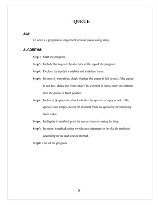 QUEUE

AIM:
       To write a c program to implement circular queue using array.


ALGORITHM:
       Step1: Start the program.

       Step2: Include the required header files at the top of the program.

       Step3: Declare the needed variables and initialize them.

       Step4: In insert () operation, check whether the queue is full or not. If the queue

               is not full, check the front value if no element is there, insert the element

               into the queue in front position.

       Step5: In delete () operation, check whether the queue is empty or not. If the

               queue is not empty, delete the element from the queue by incrementing

               front value.

       Step6: In display () method, print the queue elements using for loop.

       Step7: In main () method, using switch case statement to invoke the methods

               according to the user choice entered.

       Step8: End of the program.




                                            28
 