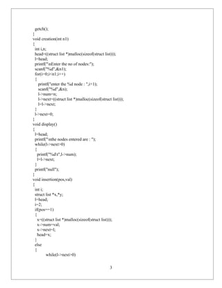 getch();
}
void creation(int n1)
{
  int i,n;
  head=((struct list *)malloc(sizeof(struct list)));
  l=head;
  printf("nEnter the no of nodes:");
  scanf("%d",&n1);
  for(i=0;i<n1;i++)
  {
     printf("enter the %d node : ",i+1);
     scanf("%d",&n);
     l->num=n;
     l->next=((struct list *)malloc(sizeof(struct list)));
     l=l->next;
  }
  l->next=0;
}
void display()
{
  l=head;
  printf("nthe nodes entered are : ");
  while(l->next>0)
  {
    printf("%dt",l->num);
    l=l->next;
  }
  printf("null");
}
void insertion(pos,val)
{
  int i;
  struct list *x,*y;
  l=head;
  i=2;
  if(pos==1)
  {
    x=((struct list *)malloc(sizeof(struct list)));
    x->num=val;
    x->next=l;
    head=x;
  }
  else
  {
          while(l->next>0)

                                                 3
 