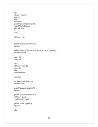 else
if(rear==max-1)
rear=0;
else
rear=rear+1;
printf("enter the element");
scanf("%d",&item);
q[rear]=item;
}
del()
{
if(front==-1)

{
printf("queue underflown");
return;
}
printf("element deleted from queue is %d:n",q[front]);
if(front==rear)
{
rear=-1;
front=-1;
}
else
if(front==max-1)
front=0;
else
front=front+1;
}
display()
{
int fpos=front,rpos=rear;
if(front==-1)
{
printf("queue is emptyn");
return;
}
printf("queue elements:n");
if(fpos<=rpos)
while(fpos<=rpos)
{
printf("%dn",q[fpos]);
fpos++;
}
else
{

                                           30
 