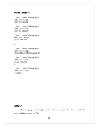 INPUT & OUTPUT:

1.insert 2.delete 3.display 4.quit
enter your choice1
enter the element1

1.insert 2.delete 3.display 4.quit
enter your choice1
enter the element2

1.insert 2.delete 3.display 4.quit
enter your choice3
queue elements:
1
2

1.insert 2.delete 3.display 4.quit
enter your choice2
element deleted from queue is 1:

1.insert 2.delete 3.display 4.quit
enter your choice3
queue elements:
2

1.insert 2.delete 3.display 4.quit
enter your choice4
<Exiting>




RESULT:
       Thus the program for implementation of circular queue has been completed
successfully and output verified.

                                      32
 
