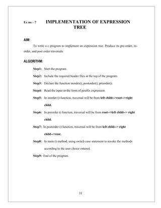Ex no – 7         IMPLEMENTATION OF EXPRESSION
                          TREE

AIM:
       To write a c program to implement an expression tree. Produce its pre-order, in-
order, and post order traversals.


ALGORITHM:
       Step1: Start the program.

       Step2: Include the required header files at the top of the program.

       Step3: Declare the function inorder(), postorder(), preorder().

       Step4: Read the input in the form of postfix expression.

       Step5: In inorder () function, traversal will be from left child-->root-->right

                child.

       Step6: In preorder () function, traversal will be from root-->left child--> right

                child.

       Step7: In postorder () function, traversal will be from left child--> right

                child-->root.

       Step8: In main () method, using switch case statement to invoke the methods

                according to the user choice entered.

       Step9: End of the program.




                                            33
 
