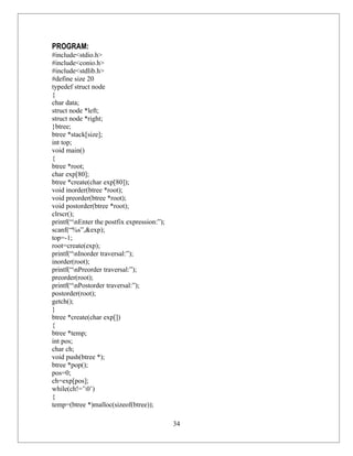 PROGRAM:
#include<stdio.h>
#include<conio.h>
#include<stdlib.h>
#define size 20
typedef struct node
{
char data;
struct node *left;
struct node *right;
}btree;
btree *stack[size];
int top;
void main()
{
btree *root;
char exp[80];
btree *create(char exp[80]);
void inorder(btree *root);
void preorder(btree *root);
void postorder(btree *root);
clrscr();
printf(“nEnter the postfix expression:”);
scanf(“%s”,&exp);
top=-1;
root=create(exp);
printf(“nInorder traversal:”);
inorder(root);
printf(“nPreorder traversal:”);
preorder(root);
printf(“nPostorder traversal:”);
postorder(root);
getch();
}
btree *create(char exp[])
{
btree *temp;
int pos;
char ch;
void push(btree *);
btree *pop();
pos=0;
ch=exp[pos];
while(ch!=’0’)
{
temp=(btree *)malloc(sizeof(btree));

                                             34
 